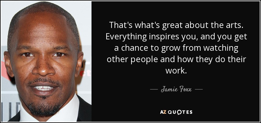 That's what's great about the arts. Everything inspires you, and you get a chance to grow from watching other people and how they do their work. - Jamie Foxx
