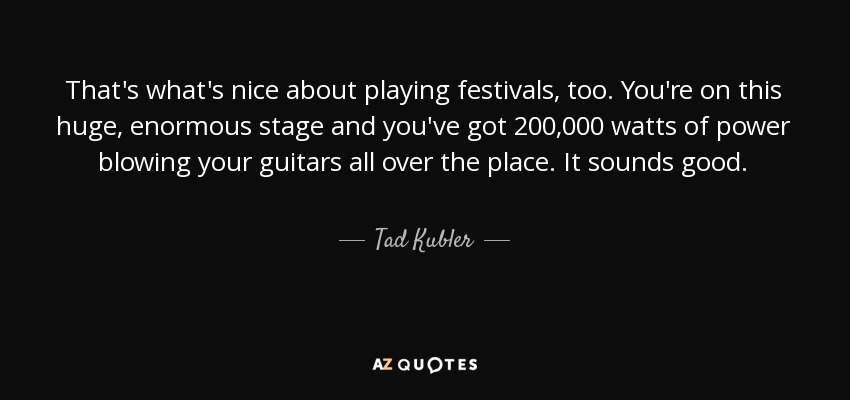 That's what's nice about playing festivals, too. You're on this huge, enormous stage and you've got 200,000 watts of power blowing your guitars all over the place. It sounds good. - Tad Kubler