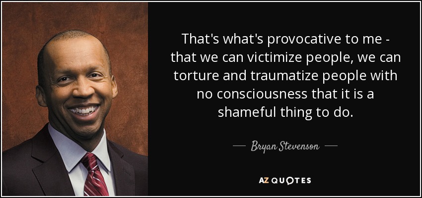 That's what's provocative to me - that we can victimize people, we can torture and traumatize people with no consciousness that it is a shameful thing to do. - Bryan Stevenson