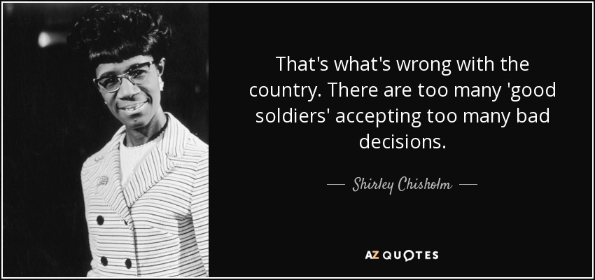 That's what's wrong with the country. There are too many 'good soldiers' accepting too many bad decisions. - Shirley Chisholm