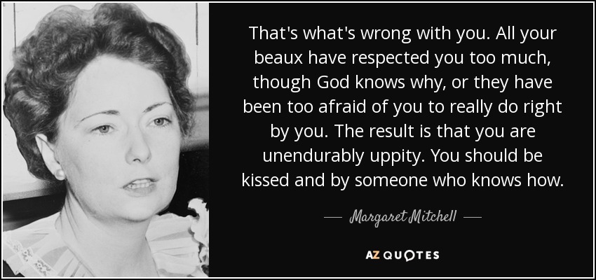 That's what's wrong with you. All your beaux have respected you too much, though God knows why, or they have been too afraid of you to really do right by you. The result is that you are unendurably uppity. You should be kissed and by someone who knows how. - Margaret Mitchell