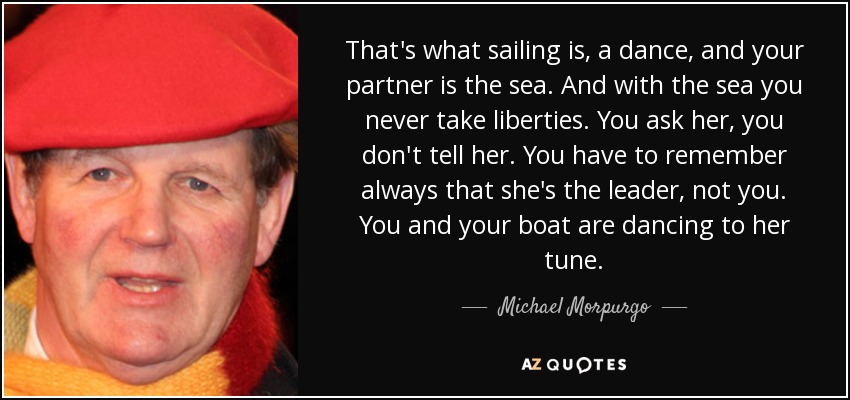 That's what sailing is, a dance, and your partner is the sea. And with the sea you never take liberties. You ask her, you don't tell her. You have to remember always that she's the leader, not you. You and your boat are dancing to her tune. - Michael Morpurgo