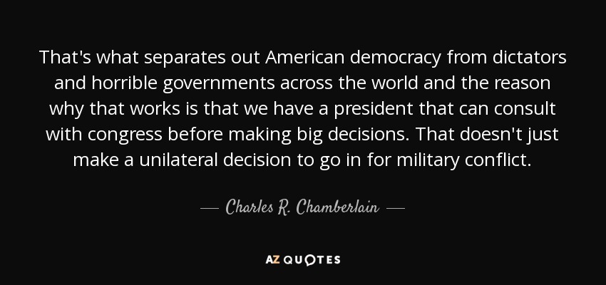 That's what separates out American democracy from dictators and horrible governments across the world and the reason why that works is that we have a president that can consult with congress before making big decisions. That doesn't just make a unilateral decision to go in for military conflict. - Charles R. Chamberlain