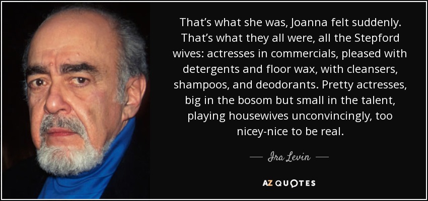 That’s what she was, Joanna felt suddenly. That’s what they all were, all the Stepford wives: actresses in commercials, pleased with detergents and floor wax, with cleansers, shampoos, and deodorants. Pretty actresses, big in the bosom but small in the talent, playing housewives unconvincingly, too nicey-nice to be real. - Ira Levin