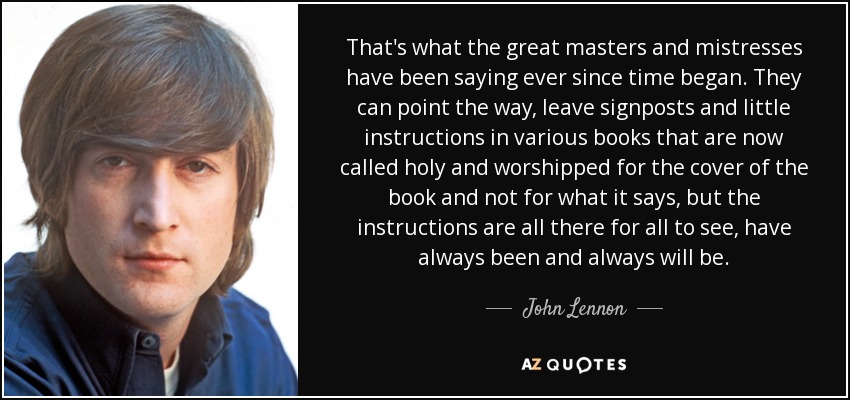 That's what the great masters and mistresses have been saying ever since time began. They can point the way, leave signposts and little instructions in various books that are now called holy and worshipped for the cover of the book and not for what it says, but the instructions are all there for all to see, have always been and always will be. - John Lennon