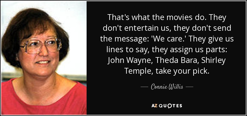 That's what the movies do. They don't entertain us, they don't send the message: 'We care.' They give us lines to say, they assign us parts: John Wayne, Theda Bara, Shirley Temple, take your pick. - Connie Willis