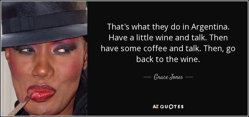 That's what they do in Argentina. Have a little wine and talk. Then have some coffee and talk. Then, go back to the wine. - Grace Jones