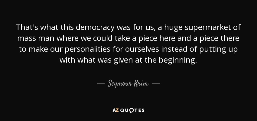 That's what this democracy was for us, a huge supermarket of mass man where we could take a piece here and a piece there to make our personalities for ourselves instead of putting up with what was given at the beginning. - Seymour Krim