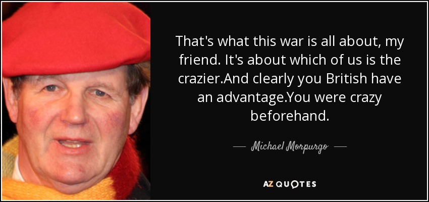 That's what this war is all about, my friend. It's about which of us is the crazier.And clearly you British have an advantage.You were crazy beforehand. - Michael Morpurgo