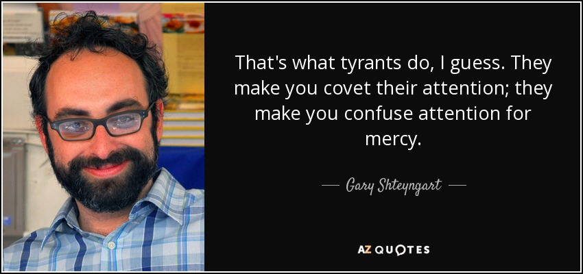 That's what tyrants do, I guess. They make you covet their attention; they make you confuse attention for mercy. - Gary Shteyngart
