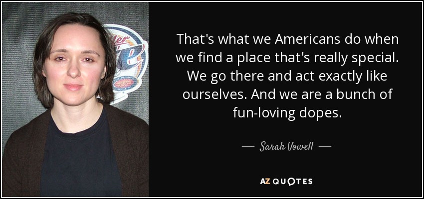 That's what we Americans do when we find a place that's really special. We go there and act exactly like ourselves. And we are a bunch of fun-loving dopes. - Sarah Vowell