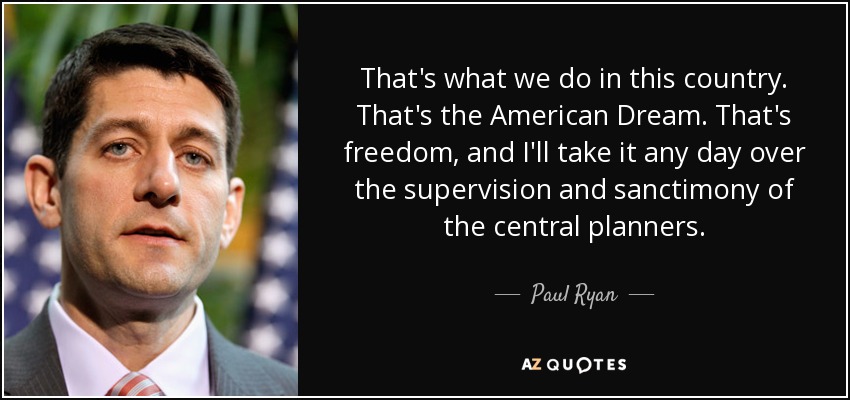 That's what we do in this country. That's the American Dream. That's freedom, and I'll take it any day over the supervision and sanctimony of the central planners. - Paul Ryan
