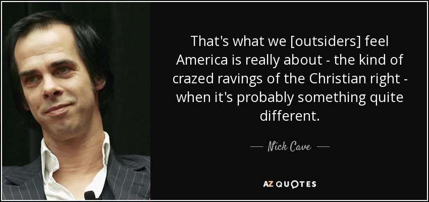 That's what we [outsiders] feel America is really about - the kind of crazed ravings of the Christian right - when it's probably something quite different. - Nick Cave