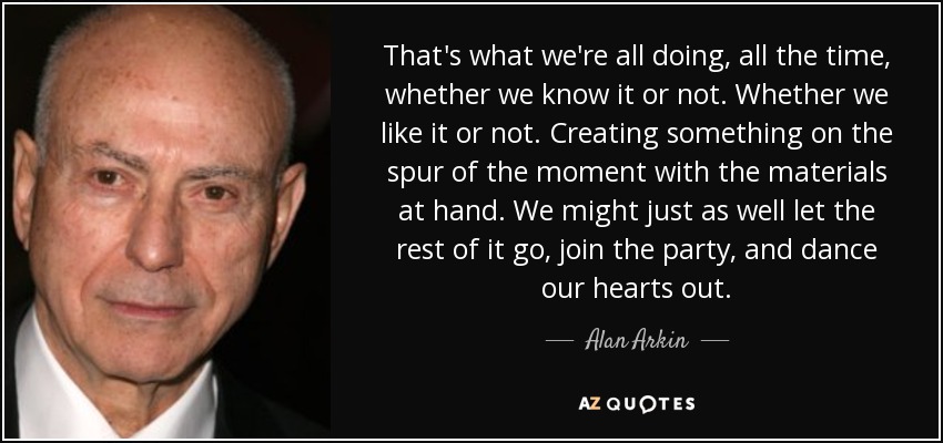 That's what we're all doing, all the time, whether we know it or not. Whether we like it or not. Creating something on the spur of the moment with the materials at hand. We might just as well let the rest of it go, join the party, and dance our hearts out. - Alan Arkin