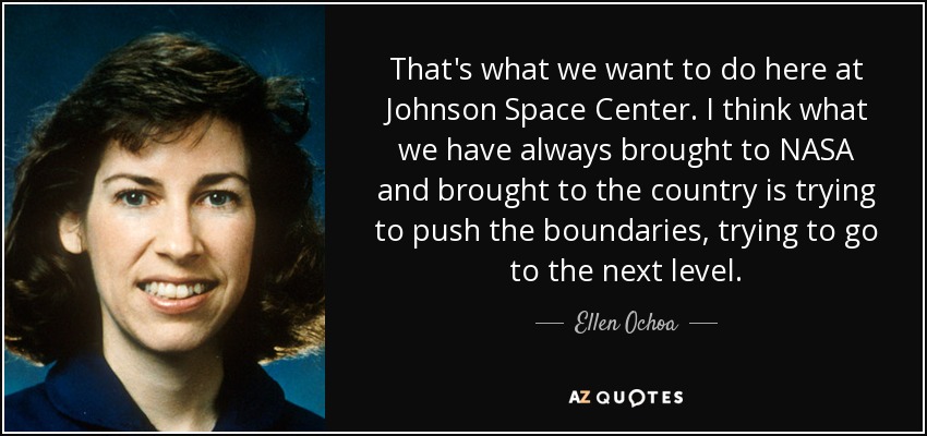 That's what we want to do here at Johnson Space Center. I think what we have always brought to NASA and brought to the country is trying to push the boundaries, trying to go to the next level. - Ellen Ochoa