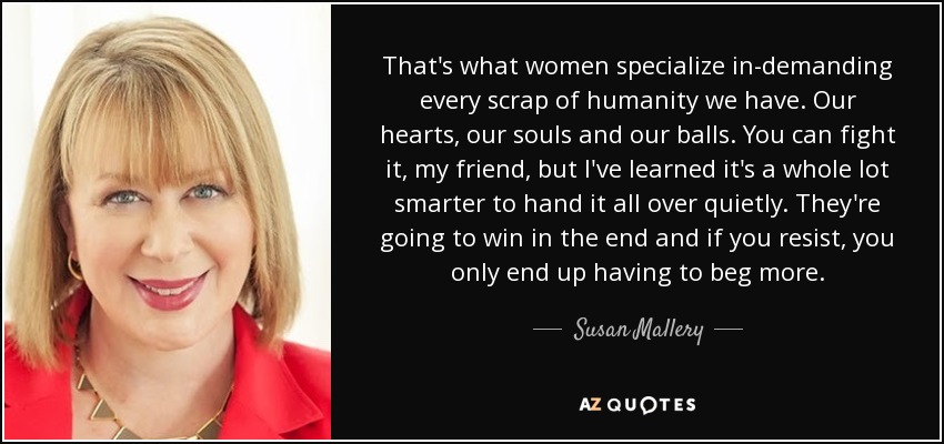 That's what women specialize in-demanding every scrap of humanity we have. Our hearts, our souls and our balls. You can fight it, my friend, but I've learned it's a whole lot smarter to hand it all over quietly. They're going to win in the end and if you resist, you only end up having to beg more. - Susan Mallery