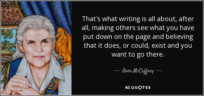 That's what writing is all about, after all, making others see what you have put down on the page and believing that it does, or could, exist and you want to go there. - Anne McCaffrey