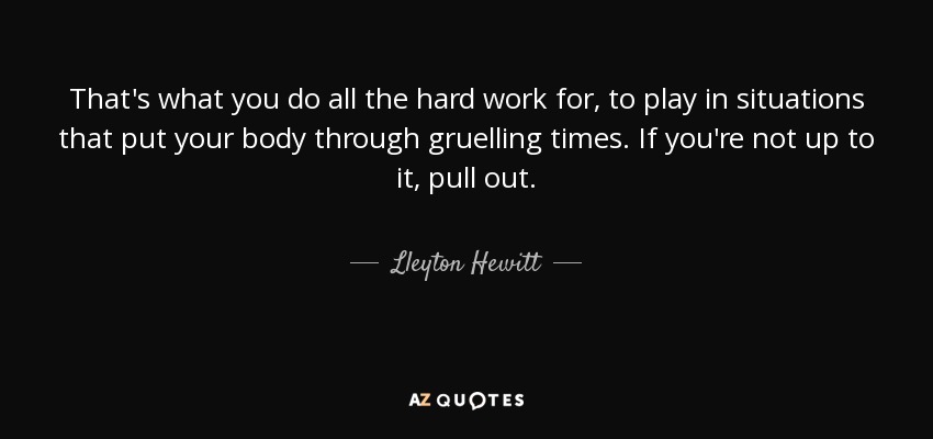 That's what you do all the hard work for, to play in situations that put your body through gruelling times. If you're not up to it, pull out. - Lleyton Hewitt
