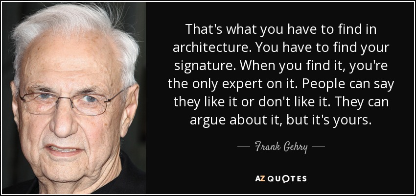 That's what you have to find in architecture. You have to find your signature. When you find it, you're the only expert on it. People can say they like it or don't like it. They can argue about it, but it's yours. - Frank Gehry