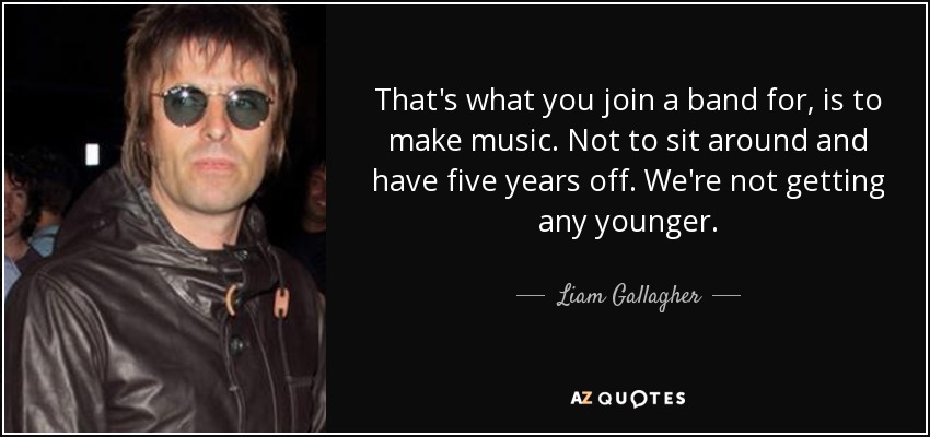 That's what you join a band for, is to make music. Not to sit around and have five years off. We're not getting any younger. - Liam Gallagher