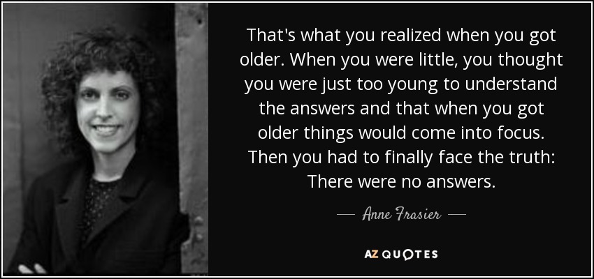 That's what you realized when you got older. When you were little, you thought you were just too young to understand the answers and that when you got older things would come into focus. Then you had to finally face the truth: There were no answers. - Anne Frasier