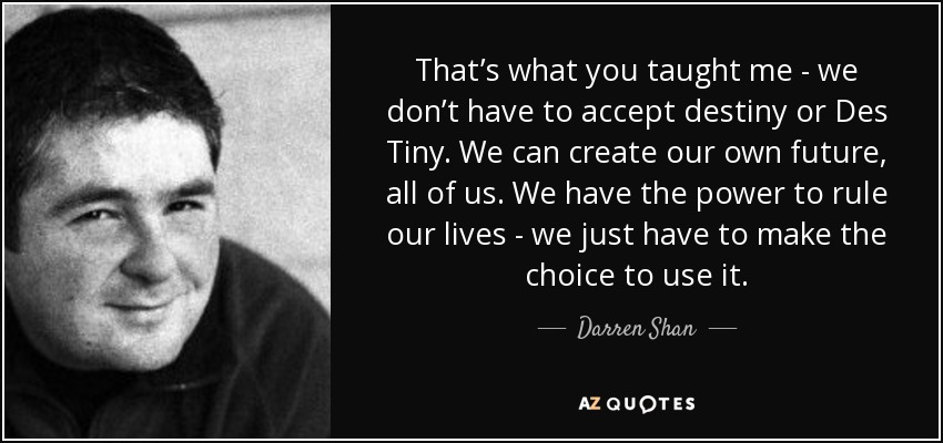That’s what you taught me - we don’t have to accept destiny or Des Tiny. We can create our own future, all of us. We have the power to rule our lives - we just have to make the choice to use it. - Darren Shan
