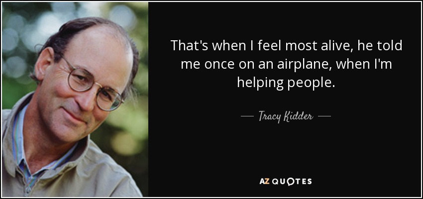 That's when I feel most alive, he told me once on an airplane, when I'm helping people. - Tracy Kidder
