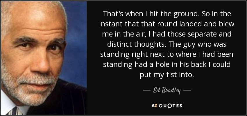 That's when I hit the ground. So in the instant that that round landed and blew me in the air, I had those separate and distinct thoughts. The guy who was standing right next to where I had been standing had a hole in his back I could put my fist into. - Ed Bradley