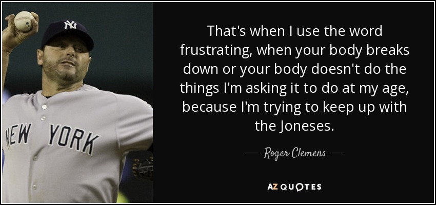 That's when I use the word frustrating, when your body breaks down or your body doesn't do the things I'm asking it to do at my age, because I'm trying to keep up with the Joneses. - Roger Clemens