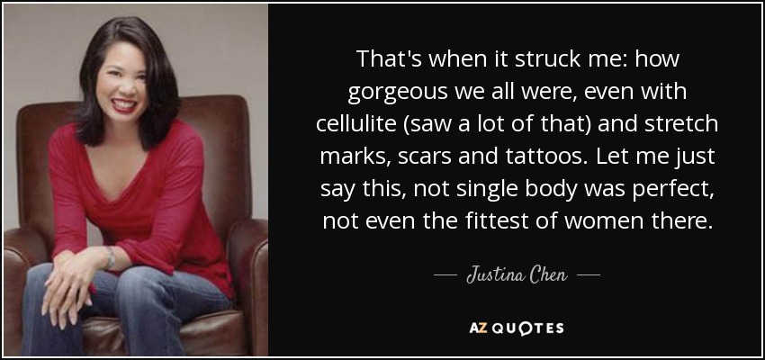 That's when it struck me: how gorgeous we all were, even with cellulite (saw a lot of that) and stretch marks, scars and tattoos. Let me just say this, not single body was perfect, not even the fittest of women there. - Justina Chen