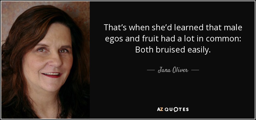 That’s when she’d learned that male egos and fruit had a lot in common: Both bruised easily. - Jana Oliver