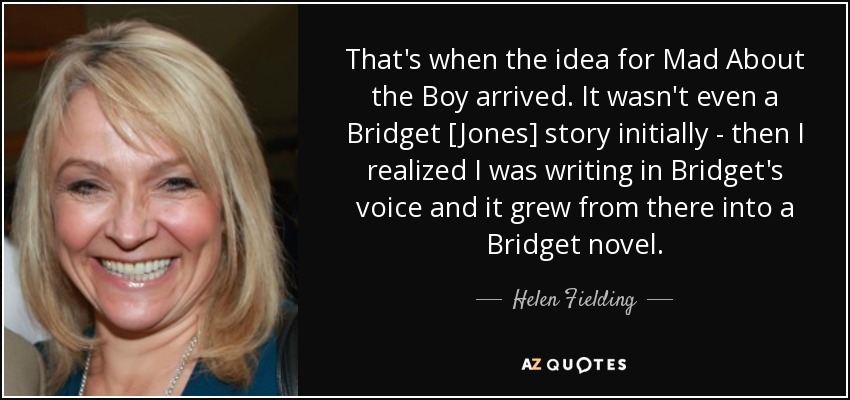That's when the idea for Mad About the Boy arrived. It wasn't even a Bridget [Jones] story initially - then I realized I was writing in Bridget's voice and it grew from there into a Bridget novel. - Helen Fielding