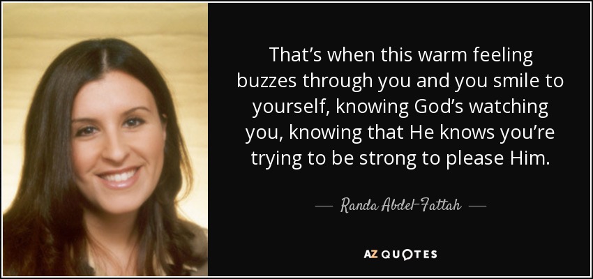 That’s when this warm feeling buzzes through you and you smile to yourself, knowing God’s watching you, knowing that He knows you’re trying to be strong to please Him. - Randa Abdel-Fattah