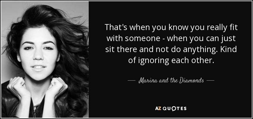 That's when you know you really fit with someone - when you can just sit there and not do anything. Kind of ignoring each other. - Marina and the Diamonds