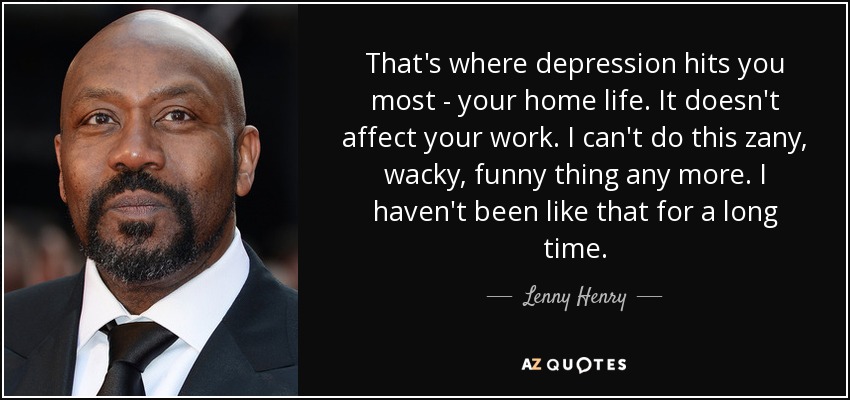 That's where depression hits you most - your home life. It doesn't affect your work. I can't do this zany, wacky, funny thing any more. I haven't been like that for a long time. - Lenny Henry