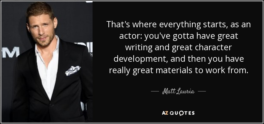 That's where everything starts, as an actor: you've gotta have great writing and great character development, and then you have really great materials to work from. - Matt Lauria