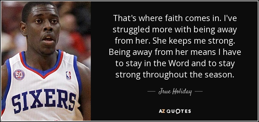 That's where faith comes in. I've struggled more with being away from her. She keeps me strong. Being away from her means I have to stay in the Word and to stay strong throughout the season. - Jrue Holiday