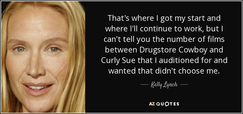That's where I got my start and where I'll continue to work, but I can't tell you the number of films between Drugstore Cowboy and Curly Sue that I auditioned for and wanted that didn't choose me. - Kelly Lynch