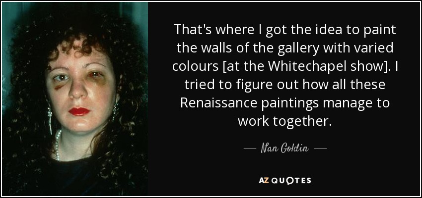 That's where I got the idea to paint the walls of the gallery with varied colours [at the Whitechapel show]. I tried to figure out how all these Renaissance paintings manage to work together. - Nan Goldin