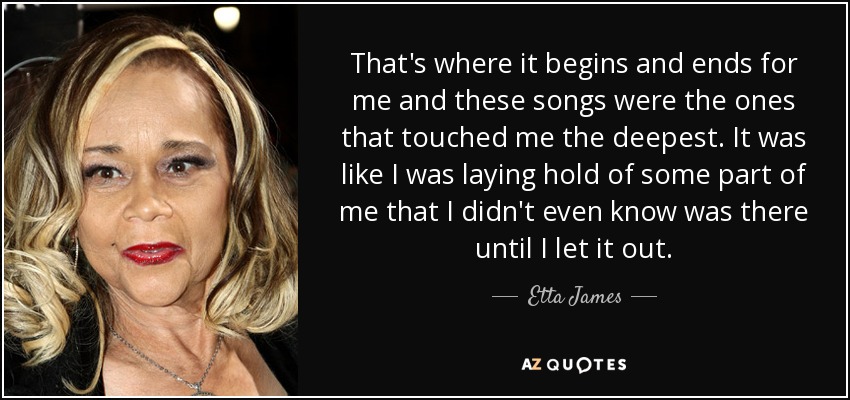 That's where it begins and ends for me and these songs were the ones that touched me the deepest. It was like I was laying hold of some part of me that I didn't even know was there until I let it out. - Etta James
