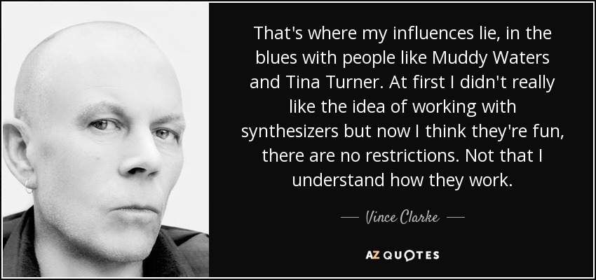 That's where my influences lie, in the blues with people like Muddy Waters and Tina Turner. At first I didn't really like the idea of working with synthesizers but now I think they're fun, there are no restrictions. Not that I understand how they work. - Vince Clarke
