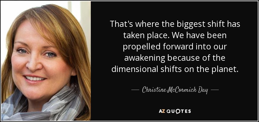That's where the biggest shift has taken place. We have been propelled forward into our awakening because of the dimensional shifts on the planet. - Christine McCormick Day