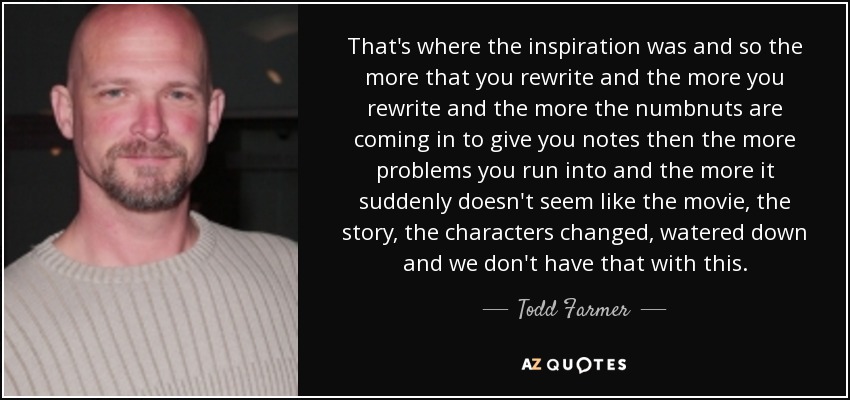 That's where the inspiration was and so the more that you rewrite and the more you rewrite and the more the numbnuts are coming in to give you notes then the more problems you run into and the more it suddenly doesn't seem like the movie, the story, the characters changed, watered down and we don't have that with this. - Todd Farmer