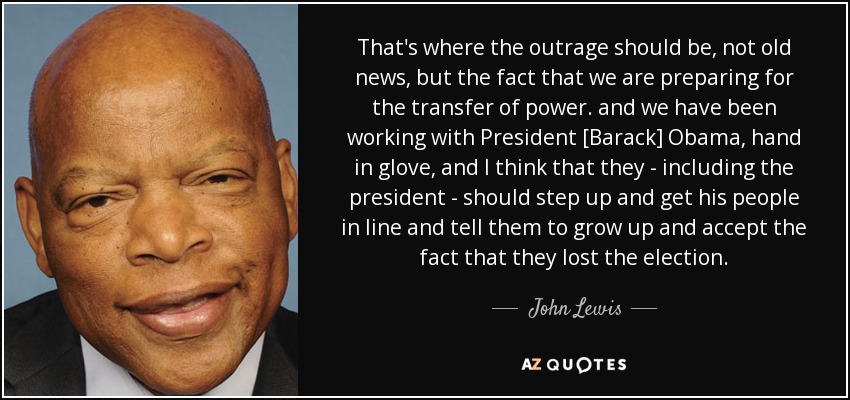 That's where the outrage should be, not old news, but the fact that we are preparing for the transfer of power. and we have been working with President [Barack] Obama, hand in glove, and I think that they - including the president - should step up and get his people in line and tell them to grow up and accept the fact that they lost the election. - John Lewis