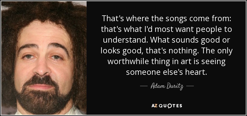 That's where the songs come from: that's what I'd most want people to understand. What sounds good or looks good, that's nothing. The only worthwhile thing in art is seeing someone else's heart. - Adam Duritz