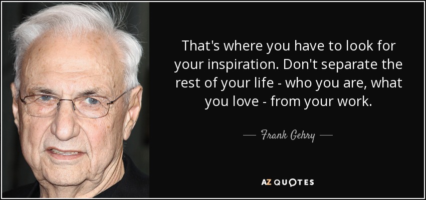 That's where you have to look for your inspiration. Don't separate the rest of your life - who you are, what you love - from your work. - Frank Gehry