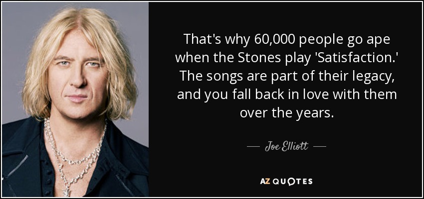 That's why 60,000 people go ape when the Stones play 'Satisfaction.' The songs are part of their legacy, and you fall back in love with them over the years. - Joe Elliott