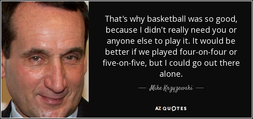 That's why basketball was so good, because I didn't really need you or anyone else to play it. It would be better if we played four-on-four or five-on-five, but I could go out there alone. - Mike Krzyzewski