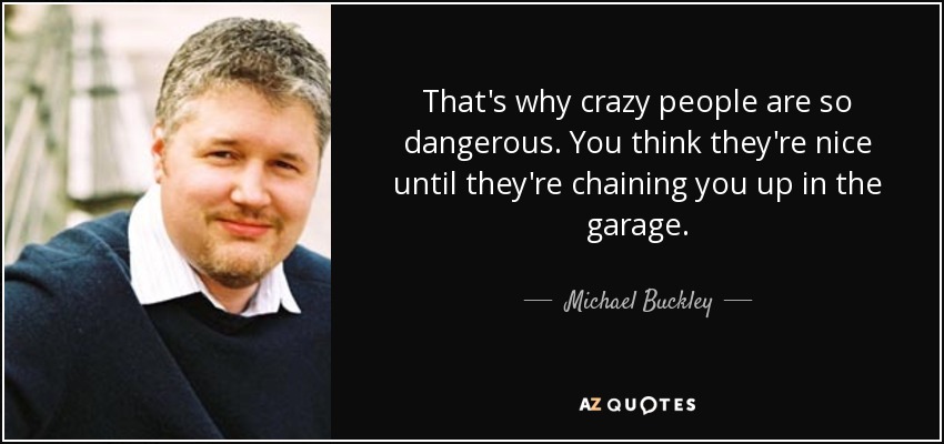 That's why crazy people are so dangerous. You think they're nice until they're chaining you up in the garage. - Michael Buckley