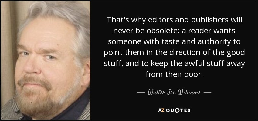 That's why editors and publishers will never be obsolete: a reader wants someone with taste and authority to point them in the direction of the good stuff, and to keep the awful stuff away from their door. - Walter Jon Williams